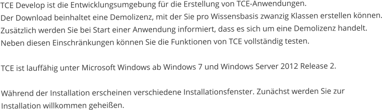 TCE Develop ist die Entwicklungsumgebung für die Erstellung von TCE-Anwendungen. Der Download beinhaltet eine Demolizenz, mit der Sie pro Wissensbasis zwanzig Klassen erstellen können. Zusätzlich werden Sie bei Start einer Anwendung informiert, dass es sich um eine Demolizenz handelt. Neben diesen Einschränkungen können Sie die Funktionen von TCE vollständig testen.  TCE ist lauffähig unter Microsoft Windows ab Windows 7 und Windows Server 2012 Release 2.  Während der Installation erscheinen verschiedene Installationsfenster. Zunächst werden Sie zur  Installation willkommen geheißen.